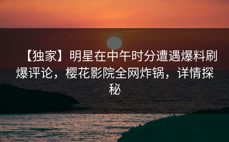 【独家】明星在中午时分遭遇爆料刷爆评论，樱花影院全网炸锅，详情探秘