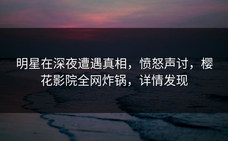 明星在深夜遭遇真相，愤怒声讨，樱花影院全网炸锅，详情发现