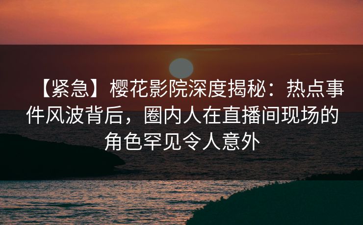 【紧急】樱花影院深度揭秘：热点事件风波背后，圈内人在直播间现场的角色罕见令人意外