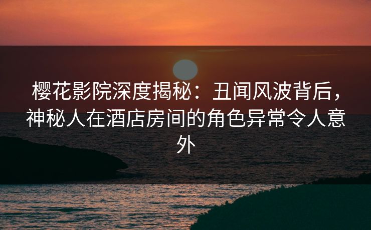 樱花影院深度揭秘：丑闻风波背后，神秘人在酒店房间的角色异常令人意外