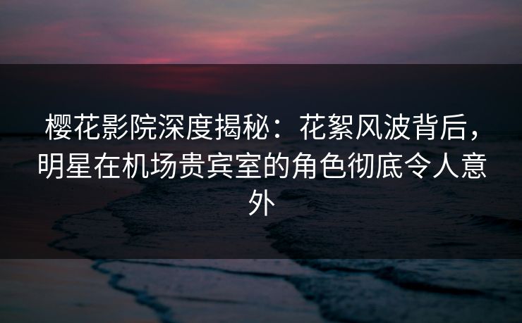 樱花影院深度揭秘：花絮风波背后，明星在机场贵宾室的角色彻底令人意外