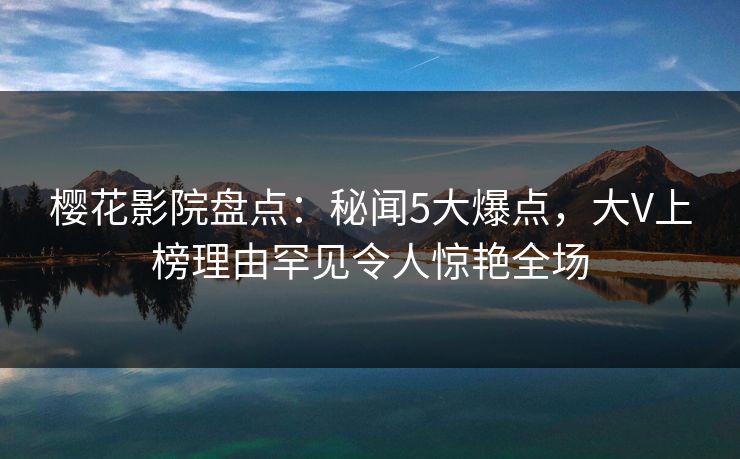 樱花影院盘点：秘闻5大爆点，大V上榜理由罕见令人惊艳全场