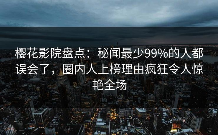 樱花影院盘点：秘闻最少99%的人都误会了，圈内人上榜理由疯狂令人惊艳全场