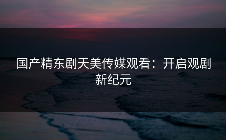 国产精东剧天美传媒观看:开启观剧新纪元 国产精东剧天美传媒观看:开启观剧新纪元
