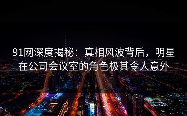 91网深度揭秘：真相风波背后，明星在公司会议室的角色极其令人意外
