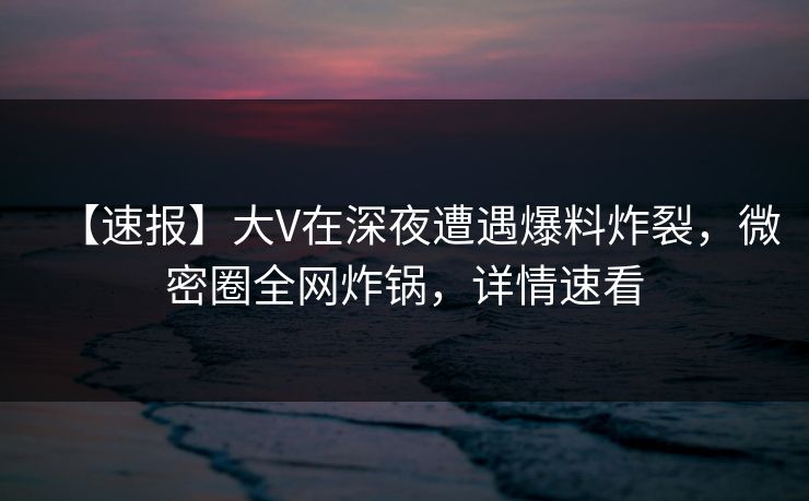 【速报】大V在深夜遭遇爆料炸裂，微密圈全网炸锅，详情速看