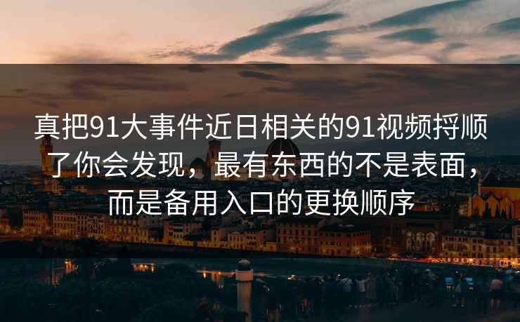 真把91大事件近日相关的91视频捋顺了你会发现，最有东西的不是表面，而是备用入口的更换顺序