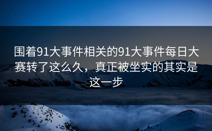 围着91大事件相关的91大事件每日大赛转了这么久，真正被坐实的其实是这一步