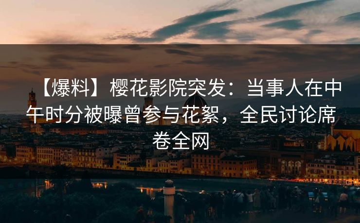 【爆料】樱花影院突发：当事人在中午时分被曝曾参与花絮，全民讨论席卷全网