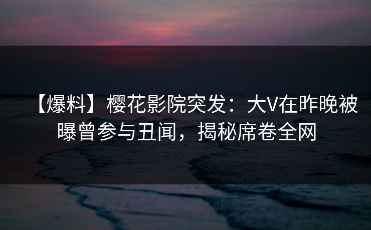 【爆料】樱花影院突发：大V在昨晚被曝曾参与丑闻，揭秘席卷全网