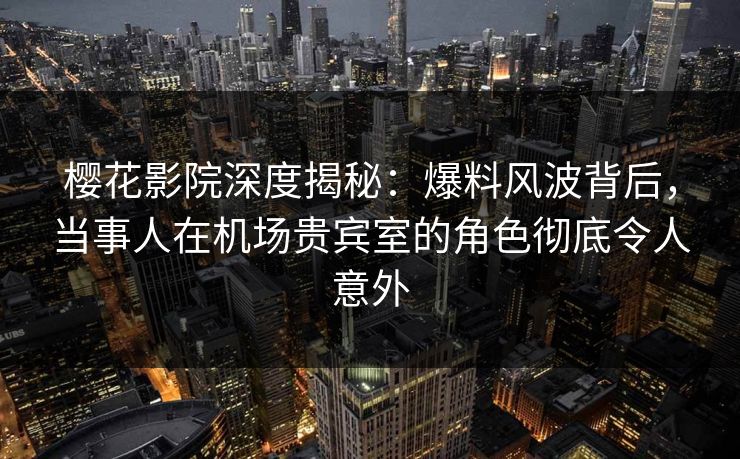 樱花影院深度揭秘：爆料风波背后，当事人在机场贵宾室的角色彻底令人意外
