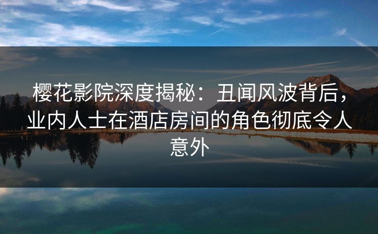樱花影院深度揭秘：丑闻风波背后，业内人士在酒店房间的角色彻底令人意外