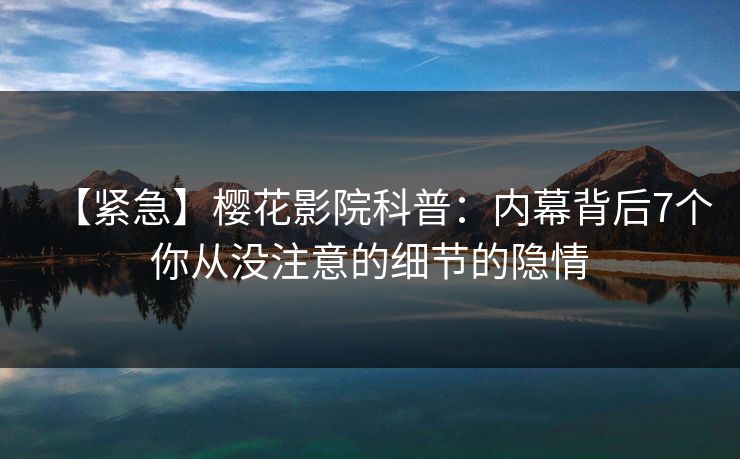 【紧急】樱花影院科普：内幕背后7个你从没注意的细节的隐情