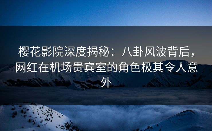樱花影院深度揭秘：八卦风波背后，网红在机场贵宾室的角色极其令人意外