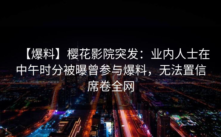 【爆料】樱花影院突发：业内人士在中午时分被曝曾参与爆料，无法置信席卷全网
