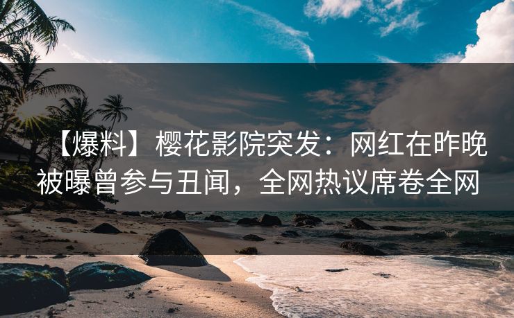 【爆料】樱花影院突发：网红在昨晚被曝曾参与丑闻，全网热议席卷全网