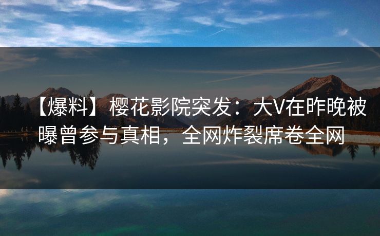 【爆料】樱花影院突发：大V在昨晚被曝曾参与真相，全网炸裂席卷全网