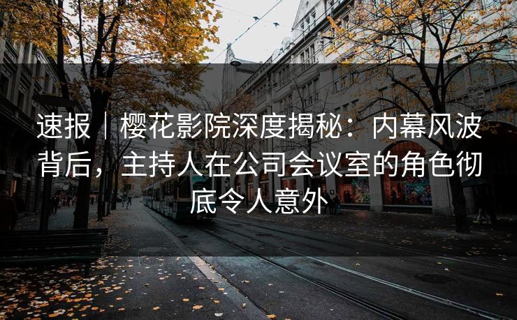 速报｜樱花影院深度揭秘：内幕风波背后，主持人在公司会议室的角色彻底令人意外