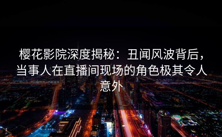 樱花影院深度揭秘：丑闻风波背后，当事人在直播间现场的角色极其令人意外