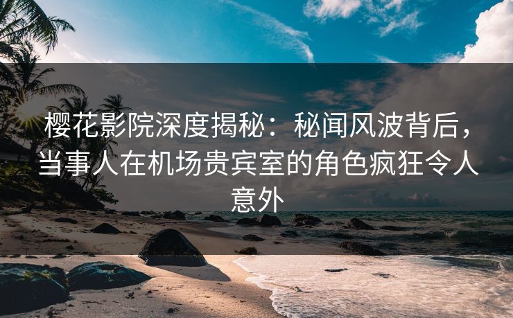 樱花影院深度揭秘：秘闻风波背后，当事人在机场贵宾室的角色疯狂令人意外