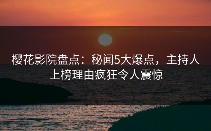 樱花影院盘点：秘闻5大爆点，主持人上榜理由疯狂令人震惊