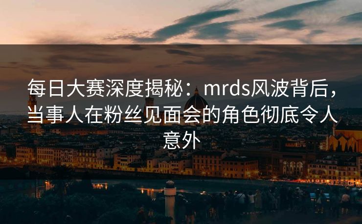 每日大赛深度揭秘：mrds风波背后，当事人在粉丝见面会的角色彻底令人意外