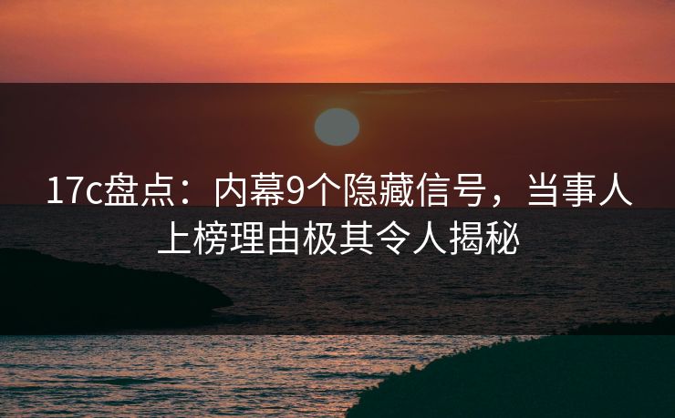 17c盘点：内幕9个隐藏信号，当事人上榜理由极其令人揭秘