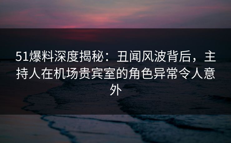 51爆料深度揭秘：丑闻风波背后，主持人在机场贵宾室的角色异常令人意外