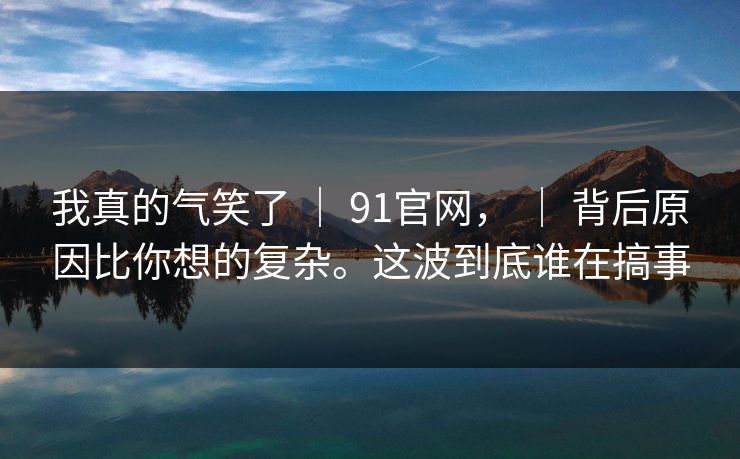 我真的气笑了 ｜ 91官网， ｜ 背后原因比你想的复杂。这波到底谁在搞事