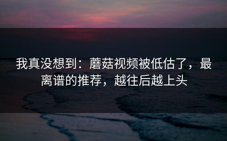 我真没想到：蘑菇视频被低估了，最离谱的推荐，越往后越上头