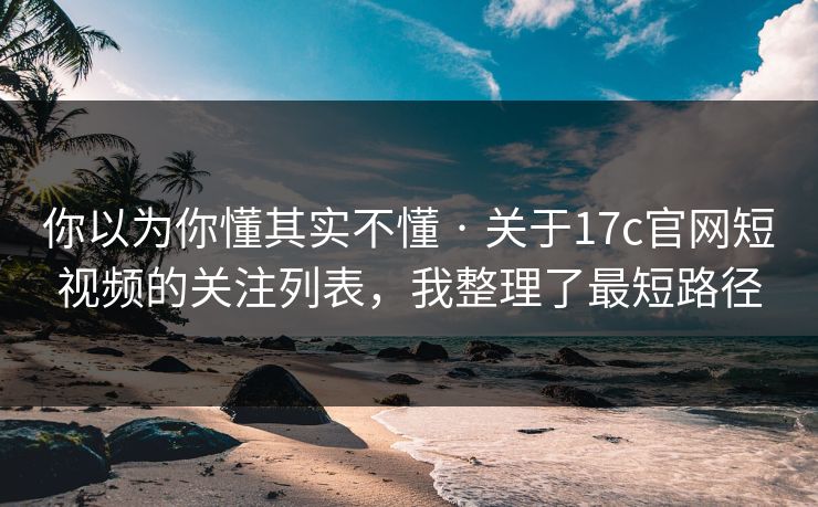 你以为你懂其实不懂 · 关于17c官网短视频的关注列表，我整理了最短路径